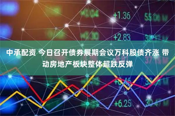 中承配资 今日召开债券展期会议万科股债齐涨 带动房地产板块整体超跌反弹