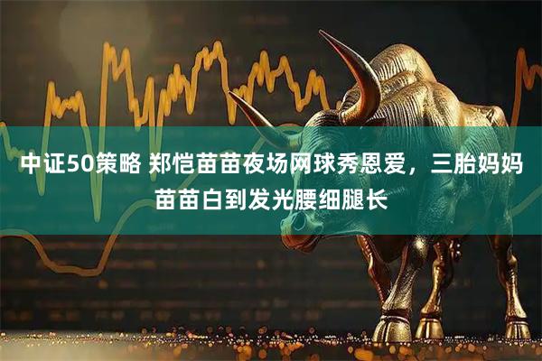 中证50策略 郑恺苗苗夜场网球秀恩爱，三胎妈妈苗苗白到发光腰细腿长