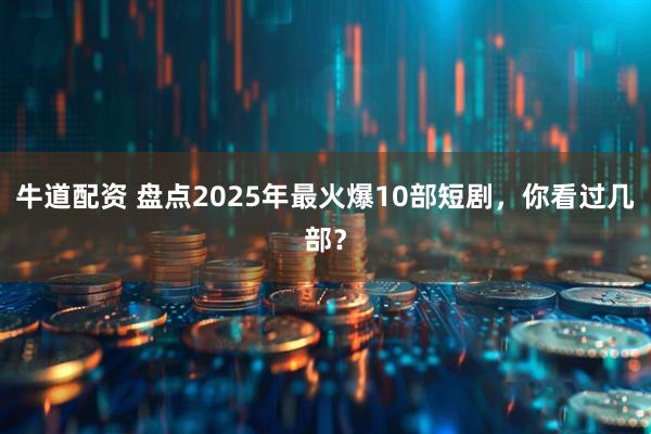 牛道配资 盘点2025年最火爆10部短剧,你看过几部?