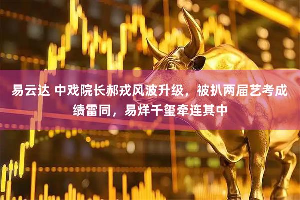 易云达 中戏院长郝戎风波升级,被扒两届艺考成绩雷同,易烊千玺牵连其中