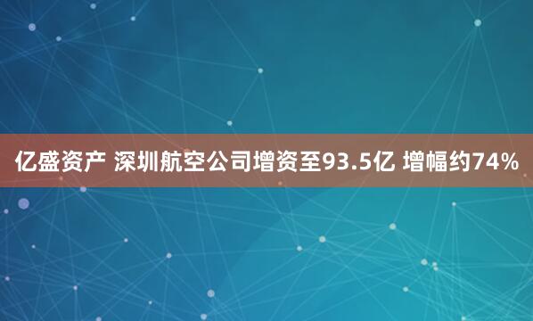 亿盛资产 深圳航空公司增资至93.5亿 增幅约74%