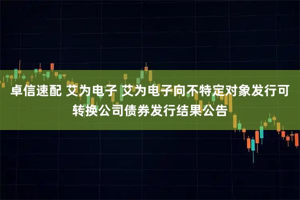 卓信速配 艾为电子 艾为电子向不特定对象发行可转换公司债券发行结果公告