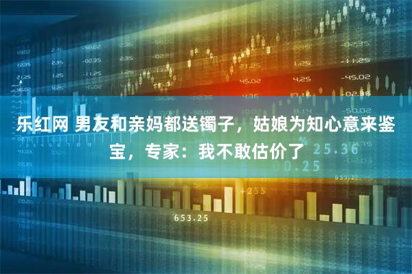 乐红网 男友和亲妈都送镯子，姑娘为知心意来鉴宝，专家：我不敢估价了