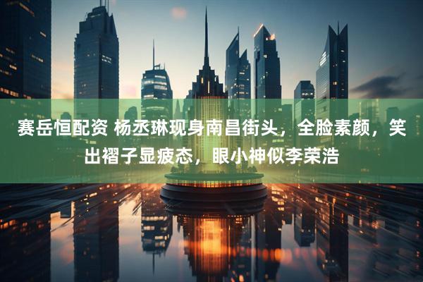 赛岳恒配资 杨丞琳现身南昌街头,全脸素颜,笑出褶子显疲态,眼小神似李荣浩