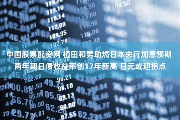 中国股票配资网 植田和男助燃日本央行加息预期 两年期日债收益率创17年新高 日元或迎拐点