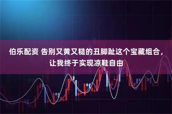 伯乐配资 告别又黄又糙的丑脚趾这个宝藏组合,让我终于实现凉鞋自由