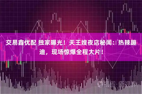 交易鑫优配 独家曝光！天王嫂夜店秘闻：热辣蹦迪，现场惊爆全程大片！