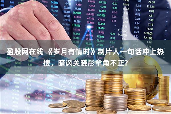 盈股网在线 《岁月有情时》制片人一句话冲上热搜，暗讽关晓彤拿角不正?