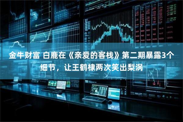 金牛财富 白鹿在《亲爱的客栈》第二期暴露3个细节,让王鹤棣两次笑出梨涡