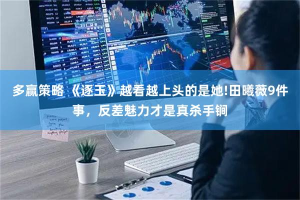 多赢策略 《逐玉》越看越上头的是她!田曦薇9件事,反差魅力才是真杀手锏