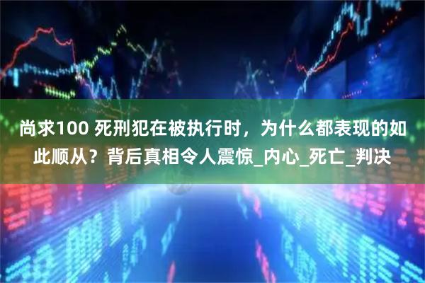 尚求100 死刑犯在被执行时，为什么都表现的如此顺从？背后真相令人震惊_内心_死亡_判决