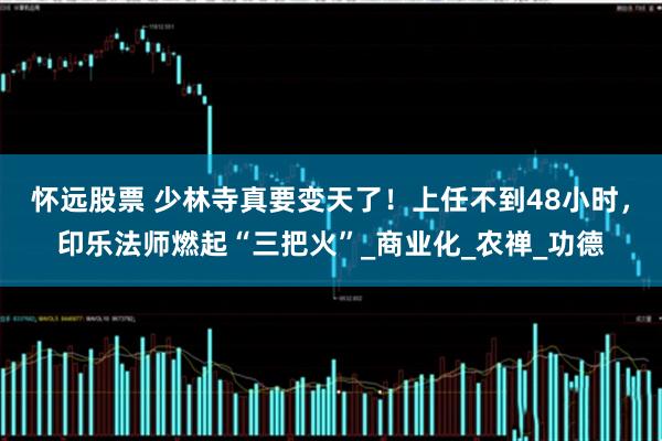 怀远股票 少林寺真要变天了!上任不到48小时,印乐法师燃起“三把火”_商业化_农禅_功德