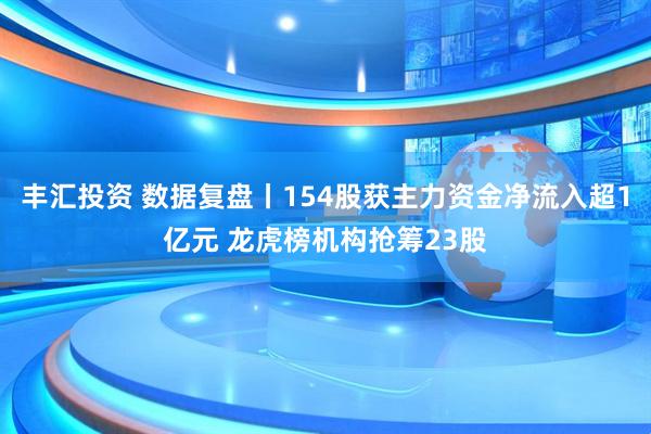 丰汇投资 数据复盘丨154股获主力资金净流入超1亿元 龙虎榜机构抢筹23股