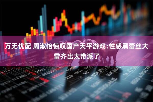 万无优配 周淑怡惊叹国产天平游戏:性感黑蕾丝大雷齐出太带派了